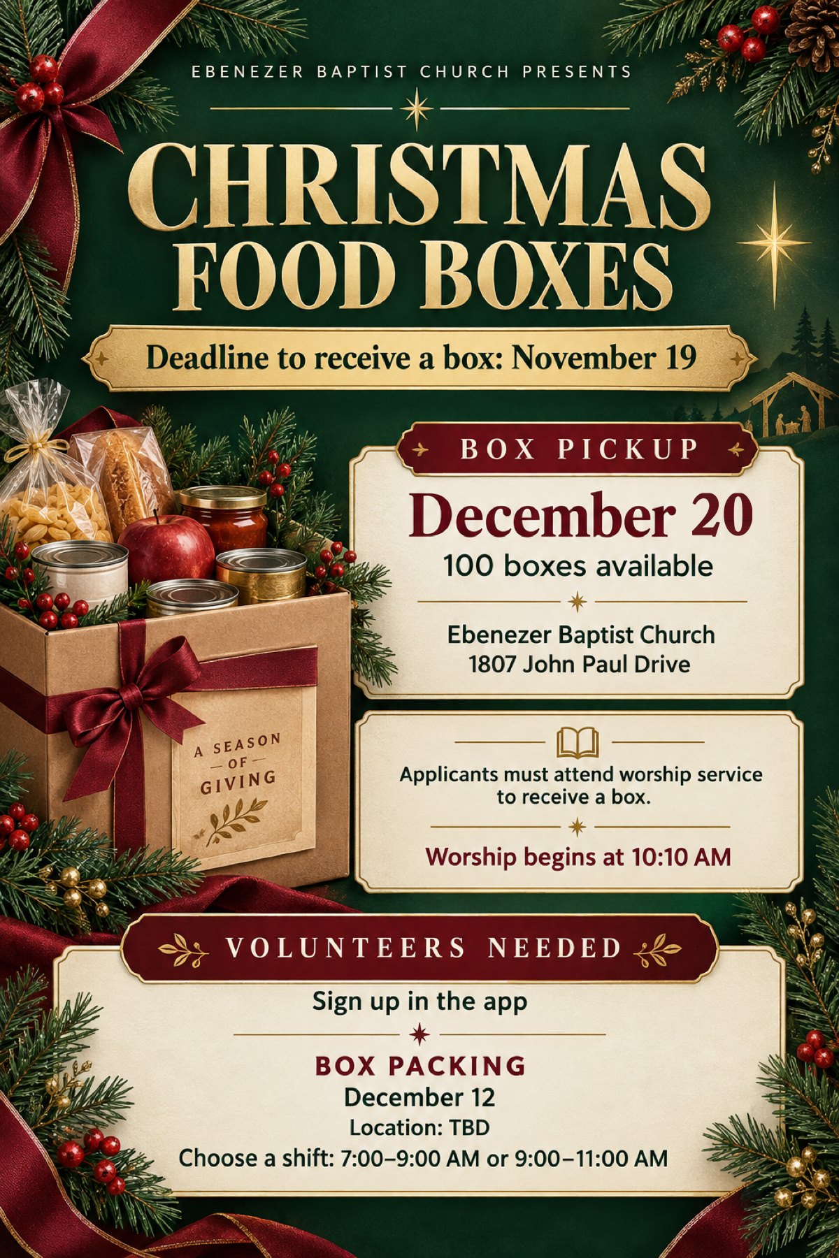 Christmas Food Boxes. Ebenezer Baptist Church presents. Deadline to receive a box: November 19. Box pickup December 20, 100 boxes available, Ebenezer Baptist Church, 1807 John Paul Drive. Applicants must attend worship service to receive a box. Worship begins at 10:10 AM. Volunteers needed: sign up in the app. Box packing December 12, location to be announced. Choose a shift: 7:00 to 9:00 AM or 9:00 to 11:00 AM.