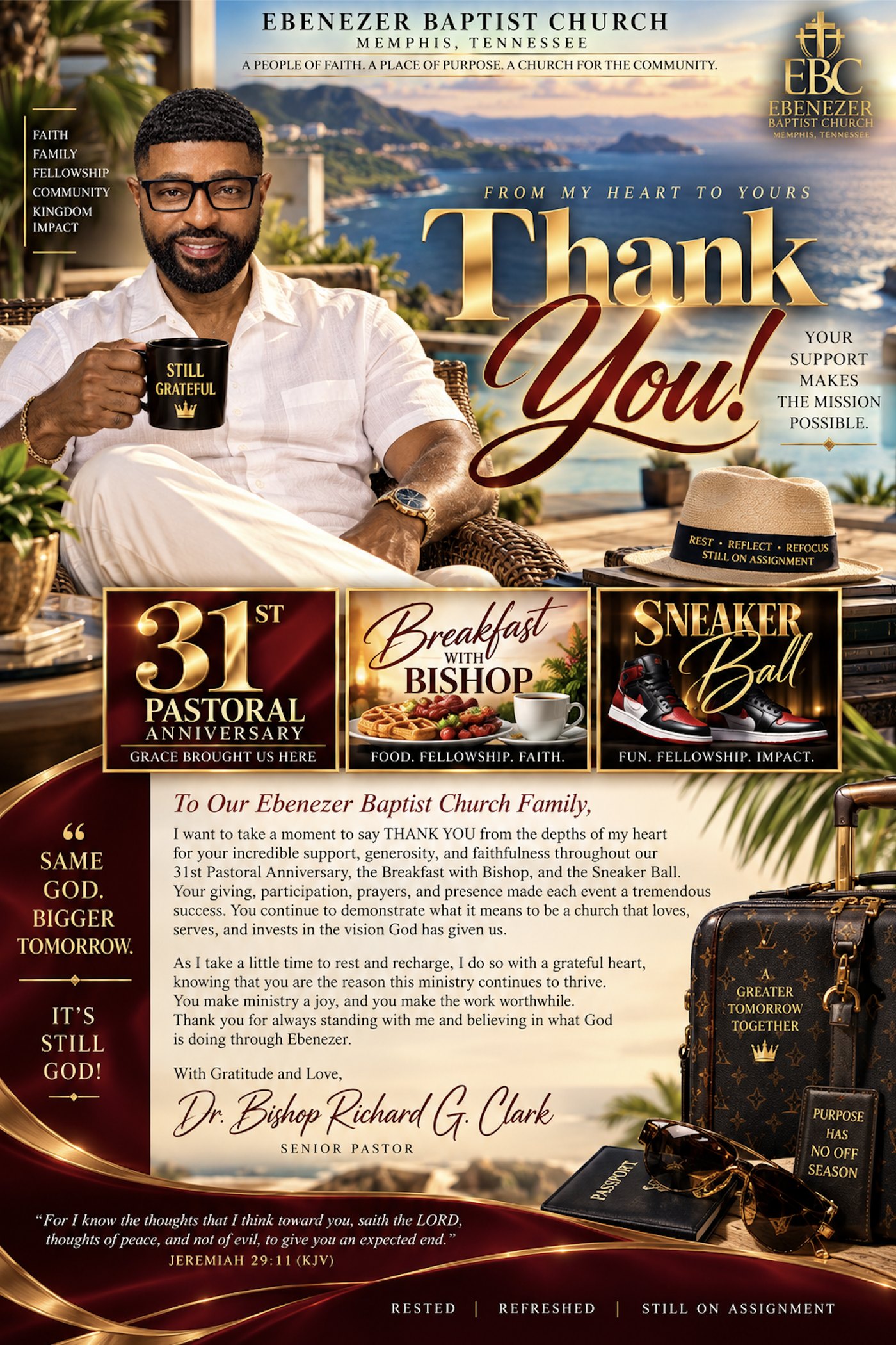 Ebenezer Baptist Church, Memphis, Tennessee. From my heart to yours, Thank You! Grateful. Blessed. Still going. 31st Pastoral Anniversary, Breakfast with Bishop, and the Sneaker Ball. To our Ebenezer Baptist Church family: I want to take a moment to say thank you from the depths of my heart for your incredible support, generosity, and faithfulness throughout our 31st Pastoral Anniversary, the Breakfast with Bishop, and the Sneaker Ball. Your giving, participation, prayers, and presence made each event a tremendous success. You continue to demonstrate what it means to be a church that loves, serves, and invests in the vision God has given us. As I take a little time to rest and recharge, I do so with a grateful heart, knowing that you are the reason this ministry continues to thrive. You make ministry a joy, and you make the work worthwhile. Thank you for always standing with me and believing in what God is doing through Ebenezer. With gratitude and love, Dr. Bishop Richard G. Clark, Senior Pastor. Same God. Bigger tomorrow. It's still God! Jeremiah 29:11.